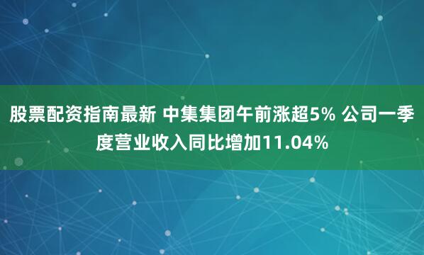 股票配资指南最新 中集集团午前涨超5% 公司一季度营业收入同比增加11.04%