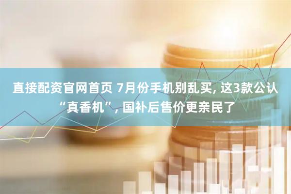直接配资官网首页 7月份手机别乱买, 这3款公认“真香机”, 国补后售价更亲民了
