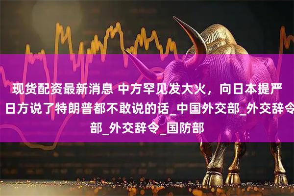 现货配资最新消息 中方罕见发大火，向日本提严正交涉，日方说了特朗普都不敢说的话_中国外交部_外交辞令_国防部