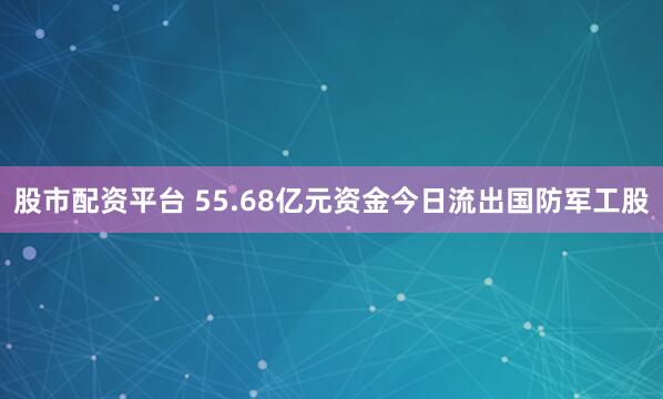 股市配资平台 55.68亿元资金今日流出国防军工股