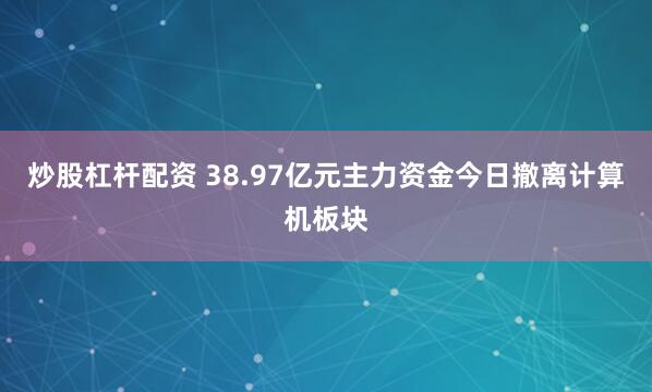 炒股杠杆配资 38.97亿元主力资金今日撤离计算机板块