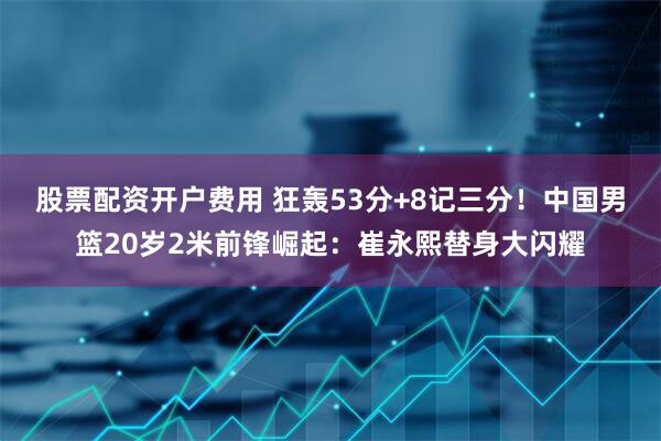 股票配资开户费用 狂轰53分+8记三分！中国男篮20岁2米前锋崛起：崔永熙替身大闪耀