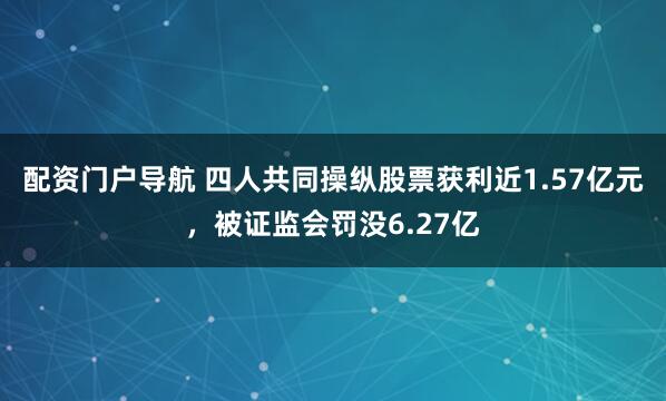 配资门户导航 四人共同操纵股票获利近1.57亿元，被证监会罚没6.27亿