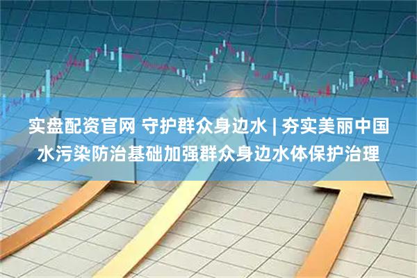 实盘配资官网 守护群众身边水 | 夯实美丽中国水污染防治基础加强群众身边水体保护治理