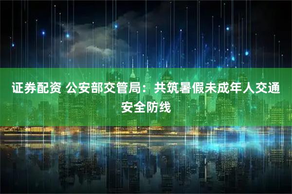 证券配资 公安部交管局：共筑暑假未成年人交通安全防线